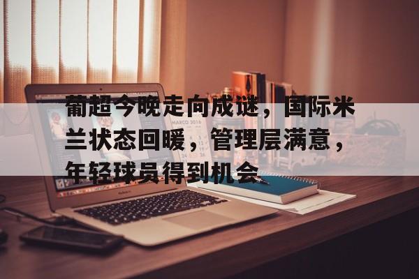 贝博娱乐 -包含葡超今晚走向成谜，国际米兰状态回暖，管理层满意，年轻球员得到机会的词条